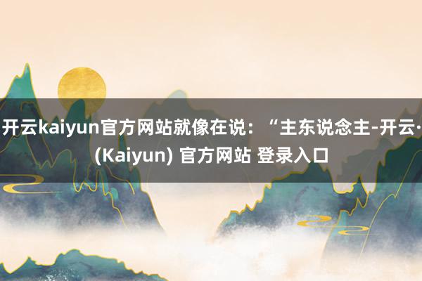 开云kaiyun官方网站就像在说：“主东说念主-开云·(Kaiyun) 官方网站 登录入口