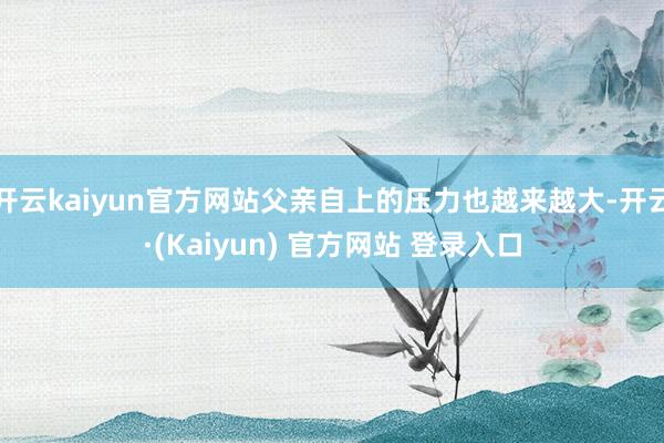 开云kaiyun官方网站父亲自上的压力也越来越大-开云·(Kaiyun) 官方网站 登录入口