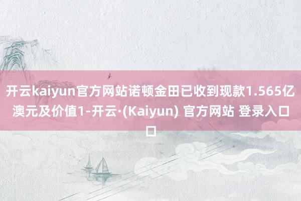 开云kaiyun官方网站诺顿金田已收到现款1.565亿澳元及价值1-开云·(Kaiyun) 官方网站 登录入口