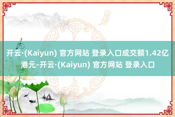 开云·(Kaiyun) 官方网站 登录入口成交额1.42亿港元-开云·(Kaiyun) 官方网站 登录入口