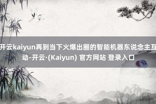 开云kaiyun再到当下火爆出圈的智能机器东说念主互动-开云·(Kaiyun) 官方网站 登录入口