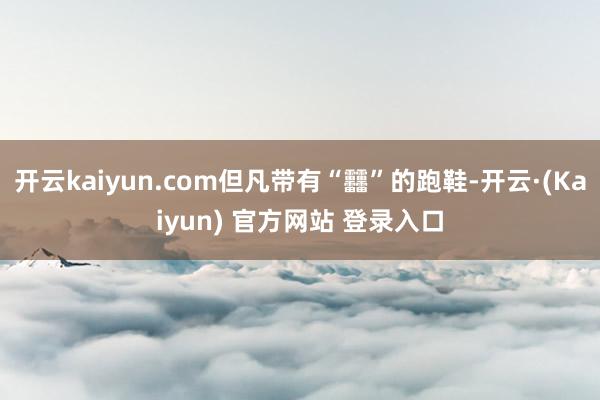 开云kaiyun.com但凡带有“䨻”的跑鞋-开云·(Kaiyun) 官方网站 登录入口