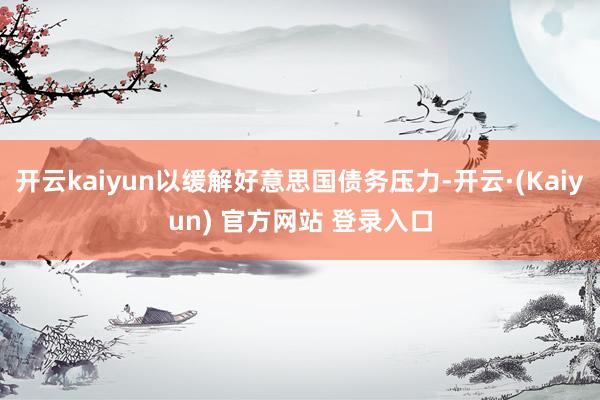 开云kaiyun以缓解好意思国债务压力-开云·(Kaiyun) 官方网站 登录入口