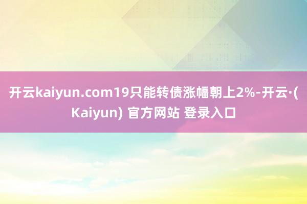 开云kaiyun.com19只能转债涨幅朝上2%-开云·(Kaiyun) 官方网站 登录入口