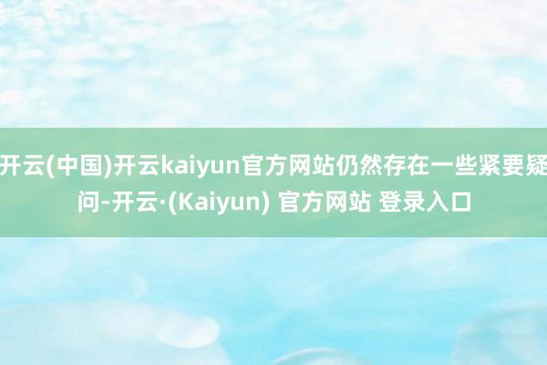 开云(中国)开云kaiyun官方网站仍然存在一些紧要疑问-开云·(Kaiyun) 官方网站 登录入口