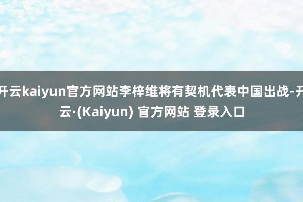开云kaiyun官方网站李梓维将有契机代表中国出战-开云·(Kaiyun) 官方网站 登录入口