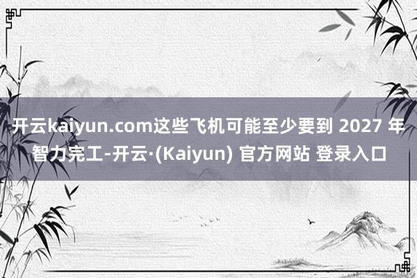 开云kaiyun.com这些飞机可能至少要到 2027 年智力完工-开云·(Kaiyun) 官方网站 登录入口