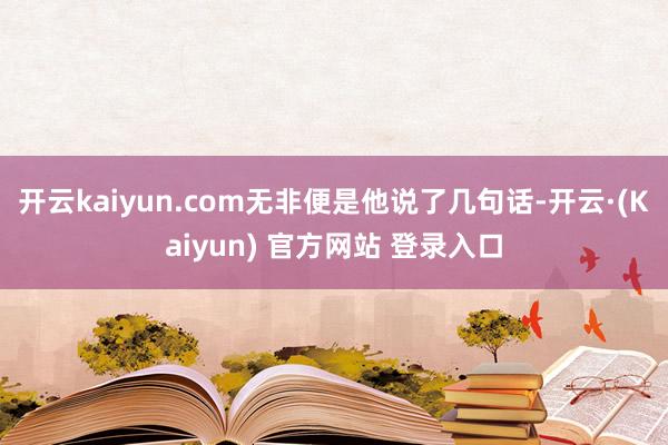 开云kaiyun.com无非便是他说了几句话-开云·(Kaiyun) 官方网站 登录入口