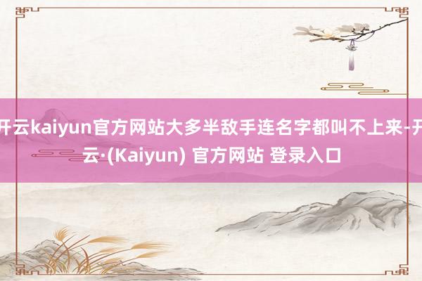 开云kaiyun官方网站大多半敌手连名字都叫不上来-开云·(Kaiyun) 官方网站 登录入口