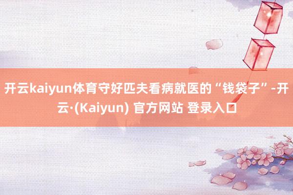 开云kaiyun体育　　守好匹夫看病就医的“钱袋子”-开云·(Kaiyun) 官方网站 登录入口