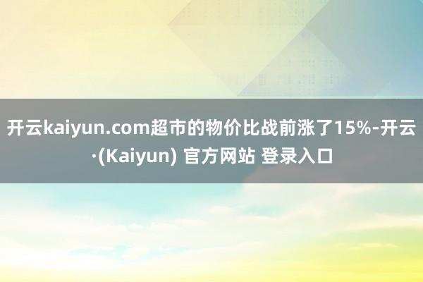 开云kaiyun.com超市的物价比战前涨了15%-开云·(Kaiyun) 官方网站 登录入口