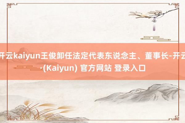 开云kaiyun王俊卸任法定代表东说念主、董事长-开云·(Kaiyun) 官方网站 登录入口