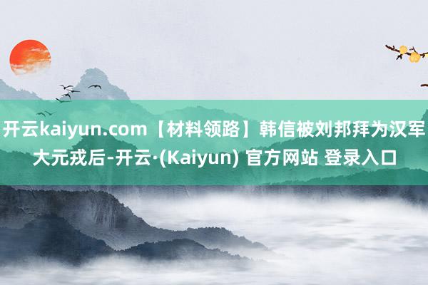 开云kaiyun.com【材料领路】韩信被刘邦拜为汉军大元戎后-开云·(Kaiyun) 官方网站 登录入口