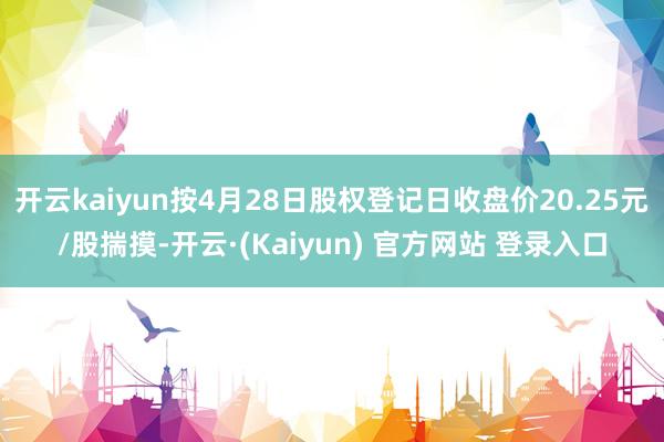 开云kaiyun按4月28日股权登记日收盘价20.25元/股揣摸-开云·(Kaiyun) 官方网站 登录入口
