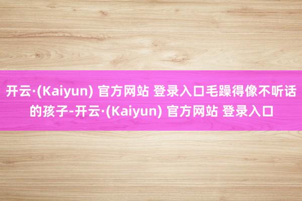 开云·(Kaiyun) 官方网站 登录入口毛躁得像不听话的孩子-开云·(Kaiyun) 官方网站 登录入口