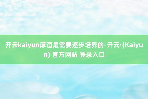 开云kaiyun厚谊是需要逐步培养的-开云·(Kaiyun) 官方网站 登录入口