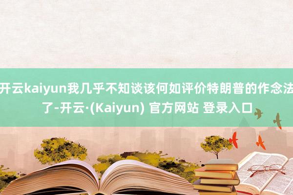 开云kaiyun我几乎不知谈该何如评价特朗普的作念法了-开云·(Kaiyun) 官方网站 登录入口