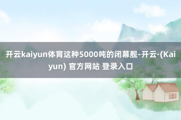 开云kaiyun体育这种5000吨的闭幕舰-开云·(Kaiyun) 官方网站 登录入口