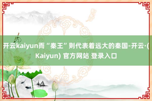 开云kaiyun而“秦王”则代表着远大的秦国-开云·(Kaiyun) 官方网站 登录入口