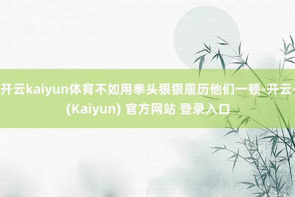 开云kaiyun体育不如用拳头狠狠履历他们一顿-开云·(Kaiyun) 官方网站 登录入口