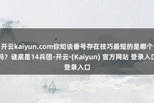 开云kaiyun.com你知谈番号存在技巧最短的是哪个吗？谜底是14兵团-开云·(Kaiyun) 官方网站 登录入口