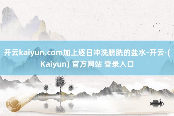 开云kaiyun.com加上逐日冲洗膀胱的盐水-开云·(Kaiyun) 官方网站 登录入口