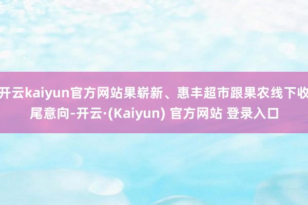开云kaiyun官方网站果崭新、惠丰超市跟果农线下收尾意向-开云·(Kaiyun) 官方网站 登录入口