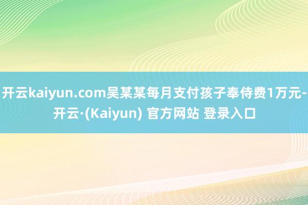 开云kaiyun.com吴某某每月支付孩子奉侍费1万元-开云·(Kaiyun) 官方网站 登录入口