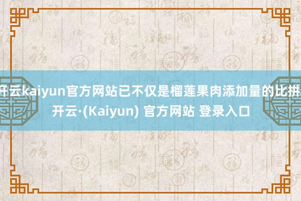 开云kaiyun官方网站已不仅是榴莲果肉添加量的比拼-开云·(Kaiyun) 官方网站 登录入口