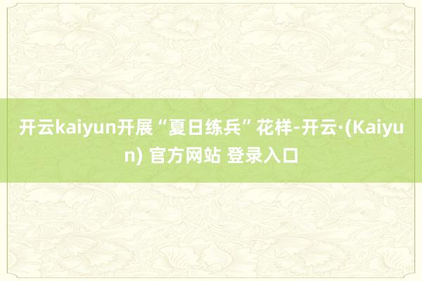 开云kaiyun开展“夏日练兵”花样-开云·(Kaiyun) 官方网站 登录入口