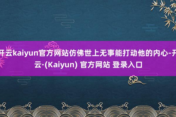 开云kaiyun官方网站仿佛世上无事能打动他的内心-开云·(Kaiyun) 官方网站 登录入口