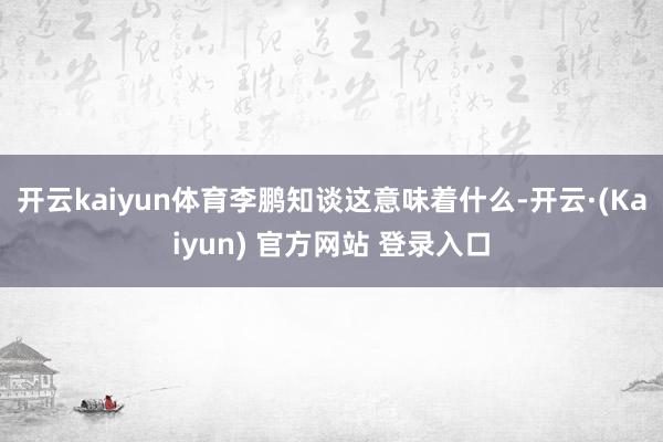 开云kaiyun体育李鹏知谈这意味着什么-开云·(Kaiyun) 官方网站 登录入口