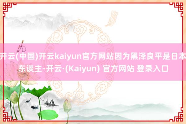 开云(中国)开云kaiyun官方网站因为黑泽良平是日本东谈主-开云·(Kaiyun) 官方网站 登录入口