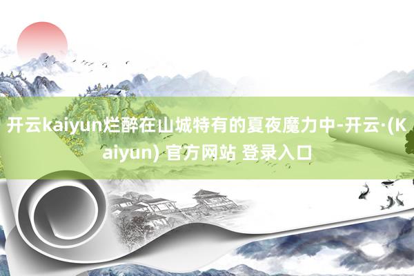 开云kaiyun烂醉在山城特有的夏夜魔力中-开云·(Kaiyun) 官方网站 登录入口