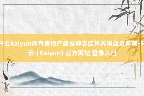 开云kaiyun体育房地产建设神志结算界限显贵着落-开云·(Kaiyun) 官方网站 登录入口