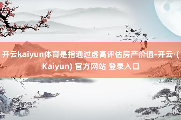 开云kaiyun体育是指通过虚高评估房产价值-开云·(Kaiyun) 官方网站 登录入口