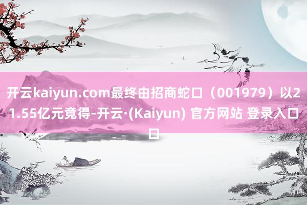 开云kaiyun.com最终由招商蛇口（001979）以21.55亿元竞得-开云·(Kaiyun) 官方网站 登录入口