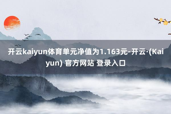 开云kaiyun体育单元净值为1.163元-开云·(Kaiyun) 官方网站 登录入口