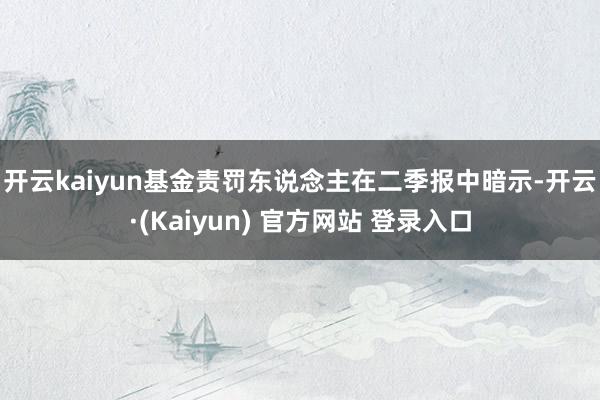 开云kaiyun 基金责罚东说念主在二季报中暗示-开云·(Kaiyun) 官方网站 登录入口