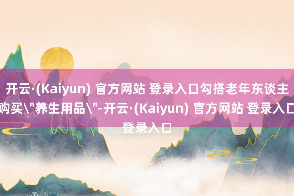 开云·(Kaiyun) 官方网站 登录入口勾搭老年东谈主购买