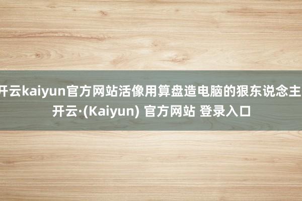 开云kaiyun官方网站活像用算盘造电脑的狠东说念主-开云·(Kaiyun) 官方网站 登录入口