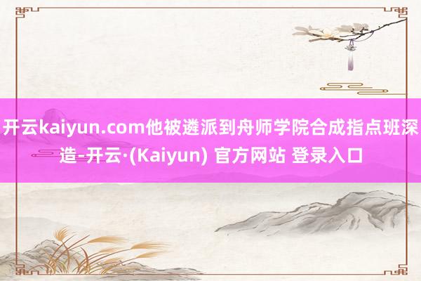 开云kaiyun.com他被遴派到舟师学院合成指点班深造-开云·(Kaiyun) 官方网站 登录入口