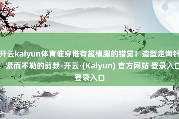 开云kaiyun体育谁穿谁有超模腿的错觉!造型定海针:紧而不勒的剪裁-开云·(Kaiyun) 官方网站 登录入口