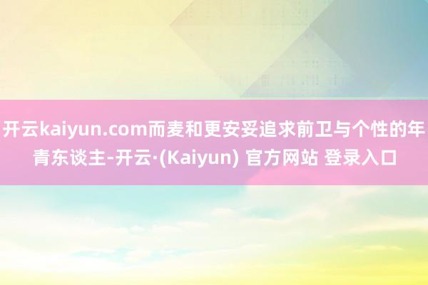 开云kaiyun.com而麦和更安妥追求前卫与个性的年青东谈主-开云·(Kaiyun) 官方网站 登录入口