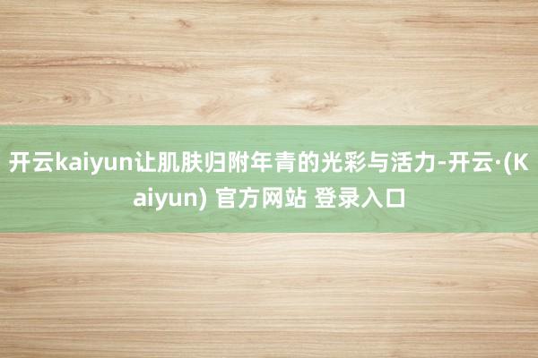 开云kaiyun让肌肤归附年青的光彩与活力-开云·(Kaiyun) 官方网站 登录入口