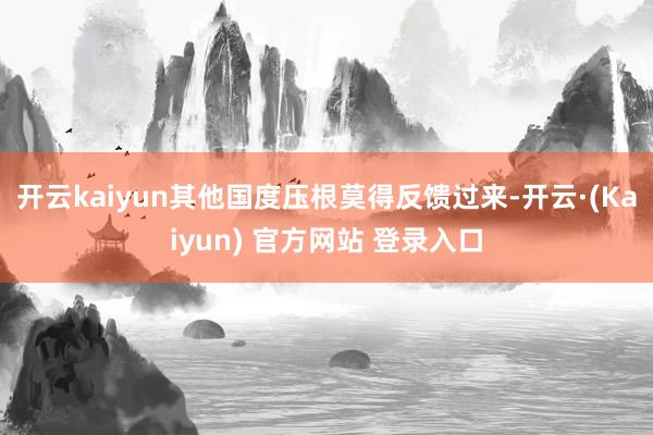 开云kaiyun其他国度压根莫得反馈过来-开云·(Kaiyun) 官方网站 登录入口