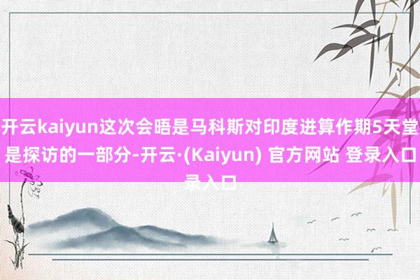 开云kaiyun这次会晤是马科斯对印度进算作期5天堂是探访的一部分-开云·(Kaiyun) 官方网站 登录入口