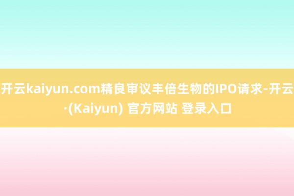 开云kaiyun.com精良审议丰倍生物的IPO请求-开云·(Kaiyun) 官方网站 登录入口