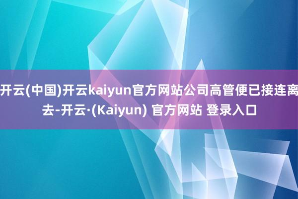开云(中国)开云kaiyun官方网站公司高管便已接连离去-开云·(Kaiyun) 官方网站 登录入口