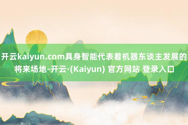 开云kaiyun.com具身智能代表着机器东谈主发展的将来场地-开云·(Kaiyun) 官方网站 登录入口